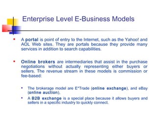 Enterprise Level E-Business Models
 A portal is point of entry to the Internet, such as the Yahoo! and
AOL Web sites. They are portals because they provide many
services in addition to search capabilities.
 Online brokers are intermediaries that assist in the purchase
negotiations without actually representing either buyers or
sellers. The revenue stream in these models is commission or
fee-based:

The brokerage model are E*Trade (online exchange), and eBay
(online auction),

A B2B exchange is a special place because it allows buyers and
sellers in a specific industry to quickly connect.
 