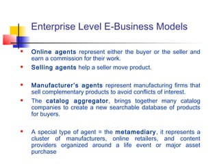 Enterprise Level E-Business Models
 Online agents represent either the buyer or the seller and
earn a commission for their work.
 Selling agents help a seller move product.
 Manufacturer’s agents represent manufacturing firms that
sell complementary products to avoid conflicts of interest.
 The catalog aggregator, brings together many catalog
companies to create a new searchable database of products
for buyers.
 A special type of agent = the metamediary, it represents a
cluster of manufacturers, online retailers, and content
providers organized around a life event or major asset
purchase
 