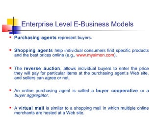 Enterprise Level E-Business Models
 Purchasing agents represent buyers.
 Shopping agents help individual consumers find specific products
and the best prices online (e.g., www.mysimon.com).
 The reverse auction, allows individual buyers to enter the price
they will pay for particular items at the purchasing agent’s Web site,
and sellers can agree or not.
 An online purchasing agent is called a buyer cooperative or a
buyer aggregator.
 A virtual mall is similar to a shopping mall in which multiple online
merchants are hosted at a Web site.
 