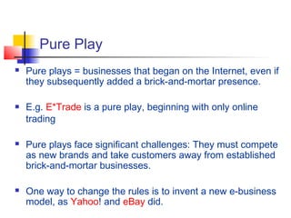 Pure Play
 Pure plays = businesses that began on the Internet, even if
they subsequently added a brick-and-mortar presence.
 E.g. E*Trade is a pure play, beginning with only online
trading
 Pure plays face significant challenges: They must compete
as new brands and take customers away from established
brick-and-mortar businesses.
 One way to change the rules is to invent a new e-business
model, as Yahoo! and eBay did.
 