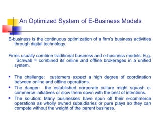 An Optimized System of E-Business Models
E-business is the continuous optimization of a firm’s business activities
through digital technology.
Firms usually combine traditional business and e-business models. E.g.
Schwab = combined its online and offline brokerages in a unified
system.
 The challenge: customers expect a high degree of coordination
between online and offline operations.
 The danger: the established corporate culture might squash e-
commerce initiatives or slow them down with the best of intentions.
 The solution: Many businesses have spun off their e-commerce
operations as wholly owned subsidiaries or pure plays so they can
compete without the weight of the parent business.
 