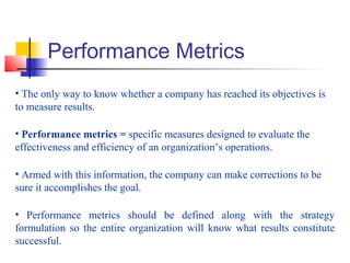 Performance Metrics
• The only way to know whether a company has reached its objectives is
to measure results.
• Performance metrics = specific measures designed to evaluate the
effectiveness and efficiency of an organization’s operations.
• Armed with this information, the company can make corrections to be
sure it accomplishes the goal.
• Performance metrics should be defined along with the strategy
formulation so the entire organization will know what results constitute
successful.
 