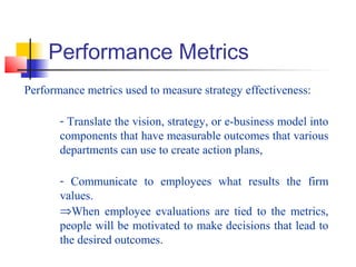 Performance Metrics
Performance metrics used to measure strategy effectiveness:
- Translate the vision, strategy, or e-business model into
components that have measurable outcomes that various
departments can use to create action plans,
- Communicate to employees what results the firm
values.
⇒When employee evaluations are tied to the metrics,
people will be motivated to make decisions that lead to
the desired outcomes.
 