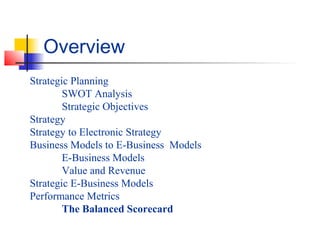 Strategic Planning
SWOT Analysis
Strategic Objectives
Strategy
Strategy to Electronic Strategy
Business Models to E-Business Models
E-Business Models
Value and Revenue
Strategic E-Business Models
Performance Metrics
The Balanced Scorecard
Overview
 