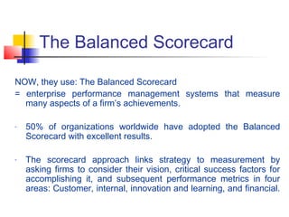 The Balanced Scorecard
NOW, they use: The Balanced Scorecard
= enterprise performance management systems that measure
many aspects of a firm’s achievements.
- 50% of organizations worldwide have adopted the Balanced
Scorecard with excellent results.
- The scorecard approach links strategy to measurement by
asking firms to consider their vision, critical success factors for
accomplishing it, and subsequent performance metrics in four
areas: Customer, internal, innovation and learning, and financial.
 