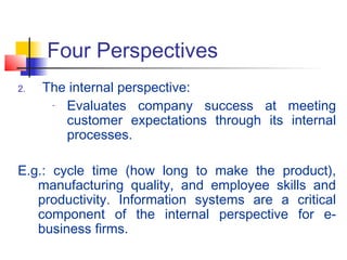Four Perspectives
2. The internal perspective:
- Evaluates company success at meeting
customer expectations through its internal
processes.
E.g.: cycle time (how long to make the product),
manufacturing quality, and employee skills and
productivity. Information systems are a critical
component of the internal perspective for e-
business firms.
 