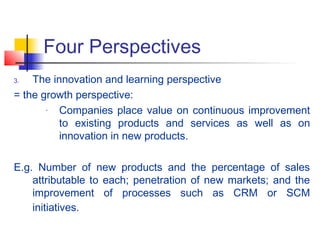 Four Perspectives
3. The innovation and learning perspective
= the growth perspective:
- Companies place value on continuous improvement
to existing products and services as well as on
innovation in new products.
E.g. Number of new products and the percentage of sales
attributable to each; penetration of new markets; and the
improvement of processes such as CRM or SCM
initiatives.
 
