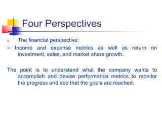 Four Perspectives
4. The financial perspective:
= Income and expense metrics as well as return on
investment, sales, and market share growth.
The point is to understand what the company wants to
accomplish and devise performance metrics to monitor
the progress and see that the goals are reached.
 