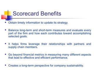 Scorecard Benefits
 Obtain timely information to update its strategy.
 Balance long-term and short-term measures and evaluate every
part of the firm and how each contributes toward accomplishing
selected goals.
 It helps firms leverage their relationships with partners and
supply chain members.
 Go beyond financial metrics in measuring many different aspects
that lead to effective and efficient performance.
 Creates a long-term perspective for company sustainability.
 