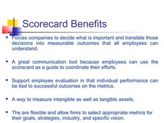 Scorecard Benefits
 Forces companies to decide what is important and translate those
decisions into measurable outcomes that all employees can
understand.
 A great communication tool because employees can use the
scorecard as a guide to coordinate their efforts.
 Support employee evaluation in that individual performance can
be tied to successful outcomes on the metrics.
 A way to measure intangible as well as tangible assets.
 The are flexible and allow firms to select appropriate metrics for
their goals, strategies, industry, and specific vision.
 