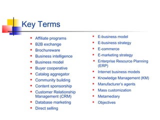 Key Terms
 Affiliate programs
 B2B exchange
 Brochureware
 Business intelligence
 Business model
 Buyer cooperative
 Catalog aggregator
 Community building
 Content sponsorship
 Customer Relationship
Management (CRM)
 Database marketing
 Direct selling
 E-business model
 E-business strategy
 E-commerce
 E-marketing strategy
 Enterprise Resource Planning
(ERP)
 Internet business models
 Knowledge Management (KM)
 Manufacturer’s agents
 Mass customization
 Metamediary
 Objectives
 
