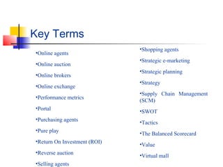 Key Terms
•Online agents
•Online auction
•Online brokers
•Online exchange
•Performance metrics
•Portal
•Purchasing agents
•Pure play
•Return On Investment (ROI)
•Reverse auction
•Selling agents
•Shopping agents
•Strategic e-marketing
•Strategic planning
•Strategy
•Supply Chain Management
(SCM)
•SWOT
•Tactics
•The Balanced Scorecard
•Value
•Virtual mall
 