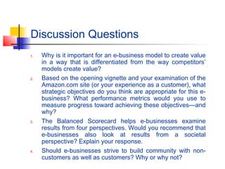 Discussion Questions
1. Why is it important for an e-business model to create value
in a way that is differentiated from the way competitors’
models create value?
2. Based on the opening vignette and your examination of the
Amazon.com site (or your experience as a customer), what
strategic objectives do you think are appropriate for this e-
business? What performance metrics would you use to
measure progress toward achieving these objectives—and
why?
3. The Balanced Scorecard helps e-businesses examine
results from four perspectives. Would you recommend that
e-businesses also look at results from a societal
perspective? Explain your response.
4. Should e-businesses strive to build community with non-
customers as well as customers? Why or why not?
 