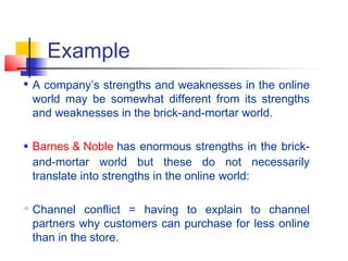 
A company’s strengths and weaknesses in the online
world may be somewhat different from its strengths
and weaknesses in the brick-and-mortar world.
 Barnes & Noble has enormous strengths in the brick-
and-mortar world but these do not necessarily
translate into strengths in the online world:

Channel conflict = having to explain to channel
partners why customers can purchase for less online
than in the store.
Example
 