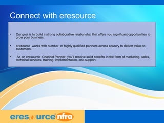 14
Connect with eresource
• Our goal is to build a strong collaborative relationship that offers you significant opportunities to
grow your business.
• eresource works with number of highly qualified partners across country to deliver value to
customers.
• As an eresource Channel Partner, you’ll receive solid benefits in the form of marketing, sales,
technical services, training, implementation, and support.
 