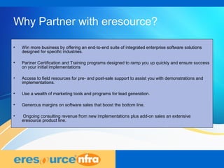 15
Why Partner with eresource?
• Win more business by offering an end-to-end suite of integrated enterprise software solutions
designed for specific industries.
• Partner Certification and Training programs designed to ramp you up quickly and ensure success
on your initial implementations
• Access to field resources for pre- and post-sale support to assist you with demonstrations and
implementations.
• Use a wealth of marketing tools and programs for lead generation.
• Generous margins on software sales that boost the bottom line.
• Ongoing consulting revenue from new implementations plus add-on sales an extensive
eresource product line.
 