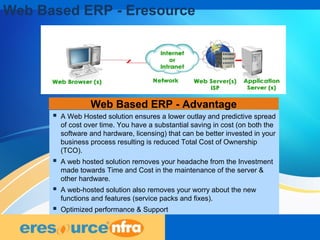 8
Web Based ERP - Advantage
 A Web Hosted solution ensures a lower outlay and predictive spread
of cost over time. You have a substantial saving in cost (on both the
software and hardware, licensing) that can be better invested in your
business process resulting is reduced Total Cost of Ownership
(TCO).
 A web hosted solution removes your headache from the Investment
made towards Time and Cost in the maintenance of the server &
other hardware.
 A web-hosted solution also removes your worry about the new
functions and features (service packs and fixes).
 Optimized performance & Support
Web Based ERP - Eresource
 