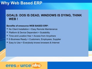 9
GOALS: DOS IS DEAD, WINDOWS IS DYING, THINK
WEB !
Benefits of eresource WEB BASED ERP:
 No Client Installation = Easy Remote Maintenance
 Platform & Device Dependent = Scalability
 Time and Location free = Access from Anywhere
 E-Business Ready = Customers, Employees, Supplier
 Easy to Use = Everybody knows browsers & Internet
Why Web Based ERP
 