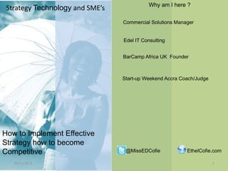 Strategy Technology and SME’s

Why am I here ?
Commercial Solutions Manager

Edel IT Consulting
BarCamp Africa UK Founder

Start-up Weekend Accra Coach/Judge

How to Implement Effective
Strategy to become
Competitive
28/11/2013

@MissEDCofie

EthelCofie.com
1

 