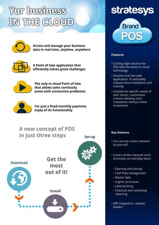 A new concept of POS
in just three steps
Features
• Cutting edge solution for
POS with the latest in cloud
technology.
• Intuitive and fast web
application. It noticeably
reduces time installation and
training.
• Suitable for specific needs of
each sector, customized
scheme allowing auto
installation without initial
investment.
Key features
• You can set a store network
by yourself.
• Covers all the required store
processes on everyday basis:
• Opening and closing
• Cash flow management
• Master data
• Logistic processes
• Label printing
• Financial and marketing
reporting
• ERP integration –market
leaders.
Get the
most
out of it!
Set-up
Install
Download
Access and manage your business
data in real-time, anytime, anywhere
A Point of Sale application that
efficiently solves great challenges
The only in cloud Point of Sale
that allows sales continuity
(even with connection problems)
For just a fixed monthly payment,
enjoy of its functionality
 