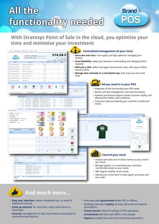 • Integrates all the functionality your POS needs
• Allows cash flow management, and cash forecasting
• Powerful promotions engine to build customer loyalty, and
offering them better sales conditions.
• Track your sales and identify your customers’ profile and
trends.
• Analyze sales data and increase revenue as you control
your stock.
• Manage logistics in a centralized way; distribute
merchandise based on your needs.
• 360º-degree visibility of your stock.
• Add pictures of the items to ease logistic processes and
your sales
And much more...
• Easy user interface, allows immediate use, no need of
expensive training.
• Scale up solution: for one store, many retail stores or
franchises.
• Security: management of users by limited access based on
customized permissions.
• Non-stop sales guaranteed (when POS is offline).
• Building customers’ loyalty: pricing, discounts and special
promotions.
• Fraud control: internal tracking of POS operations.
• Streamlined with the main ERP’s in the market.
• Reports multiple financial and commercial operations.
With Stratesys Point of Sale in the cloud, you optimize your
time and minimize your investment
• Save time and costs: more agility and high speed for managing your
store(s).
• Great flexibility: adapt your business to demanding and changing client’s
requests.
• With just a click: define and apply new business rules, with easy to follow
set-up screens.
• Manage data remotely in a centralized way: even if you are not at the
store.
All you need is in your POS
Centralized management of your store
Control your stock
 