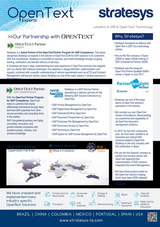 Projects in >60 countries
Offices in 4 continents
Your International
OpenText Partner
>>Our Partnership with
Leaders in SAP & OpenText Technology
Stratesys is a Select Partner of the OpenText Partner Program for SAP Competence. This status
recognizes Stratesys as experts in the delivery of OpenText ECM for SAP solutions to its customers.
With this membership, Stratesys is committed to maintain up-to-date knowledge through on-going
training, certification and blended delivery of services.
In Stratesys we have a deep understanding and wide experience in OpenText products that integrate
with our clients SAP software landscape. Our expertise in design-definition, implementation and
support, combined with a specific understanding of vertical requirements such as eCTD and Contract
Management, self-service vendor, places Stratesys as one of the major players in project execution in
this technology.
With the OpenText Partner Program
for SAP Competence, OpenText
relies on partners that clearly
differentiate themselves through deep
technical SAP expertise from other
service providers and consulting firms
in the market.
SAP Competence partners are highly
committed, innovative, and
growth-oriented companies with
excellent project, industry, and
process knowledge.
Why Stratesys?
• Stratesys formalized an alliance with
OpenText in 2007 as a technology
partner.
• We are the first company in Spain
(2008) to obtain official ranking of
SAP Competence Partner (2008).
• Stratesys was the inaugural
OpenText Partner Spotlight EMEA
winner in Spain in June 2011.
• Stratesys has one of the larger
teams of OpenText solutions
specialists in the industry.
• We maintain our own OpenText
Center of Excellence, demonstrating
our experience and capabilities of
all OpenText document
management solutions.
• In 2015, for the sixth consecutive
year, we have been certified in all
horizontal and vertical SAP
solutions related to OpenText.
Stratesys is the only company with
this certification in Spain.
• We are the first Spanish company to
publish joint success stories with
OpenText regarding their
implementation of SAP solutions
Integrated Document Management.
• We have three solutions listed on
the OpenText Solution Catalog
which have been OEM validated
and certified for distribution
worldwide.
One
Global
Team
BRAZIL | CHINA | COLOMBIA | MEXICO | PORTUGAL | SPAIN | USA
www.stratesys-ts.com
We have created and
implemented many
industry specific
OpenText Solutions
Energy &
Utilities
Manufacturing
Public Sector,
Health &
Education
Retail
Consumer
Goods
Life
Sciences
Telecom.
& Media
Banking &
Insurance
Construction &
Real Estate
Transport
Stratesys is a SAP Service Partner
specializing in delivery services for the
following SAP Solution Extensions by
OpenText:
• SAP Invoice Management by OpenText
• SAP Digital Asset Management by OpenText
• SAP Extended ECM by OpenText
• SAP Document Presentment by OpenText
• SAP Employee File Management by OpenText
• SAP Document Access by OpenText
• SAP Archiving by OpenText
• OCR Option for SAP Invoice Management by OpenText
OpenTextExperts
 