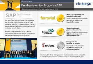 Nos Diferenciamos

Excelencia en los Proyectos SAP
Máximo reconocimiento en los SAP Quality Awards 2013

Mejora en la gestión de los
productos financieros

Los SAP Quality Awards premian a los proyectos
que acreditan mayores niveles de excelencia y
calidad en la gestión y trabajo conjuntos (clientes y
partners) de las implantaciones de soluciones SAP
realizadas durante el año.
En la edición de noviembre de 2013 SAP ha
reconocido a 3 de nuestros clientes por proyectos
ejecutados conjuntamente con Stratesys.

Alcanzó el máximo reconocimiento
(GOLD) en la categoría de
Grandes Proyectos

Modernización de la
gestión de las personas
Alcanzó el máximo reconocimiento
(GOLD) en la categoría de
Proyectos Medianos

Presupuestación
de costes de plantilla

Reconocido con la distinción
SILVER en la categoría de
Proyectos Pequeños

Así mismo, SAP Iberia distinguió como finalistas en esta edición a otros 2 de
nuestros clientes por sendas colaboraciones con Stratesys (REPSOL y FCC).

 