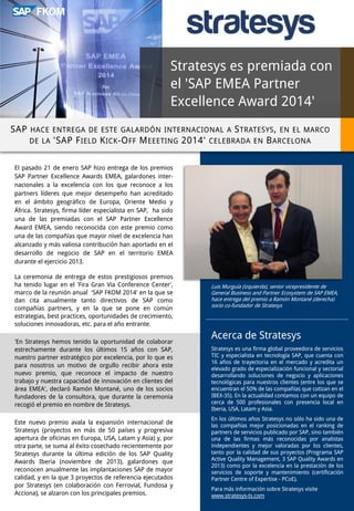Stratesys es premiada con
el 'SAP EMEA Partner
Excellence Award 2014'
SAP HACE ENTREGA DE ESTE GALARDÓN INTERNACIONAL A S TRATESYS , EN EL MARCO
DE LA 'SAP F IELD K ICK -O FF M EEETING 2014' CELEBRADA EN B ARCELONA
El pasado 21 de enero SAP hizo entrega de los premios
SAP Partner Excellence Awards EMEA, galardones internacionales a la excelencia con los que reconoce a los
partners líderes que mejor desempeño han acreditado
en el ámbito geográfico de Europa, Oriente Medio y
África. Stratesys, firma líder especialista en SAP, ha sido
una de las premiadas con el SAP Partner Excellence
Award EMEA, siendo reconocida con este premio como
una de las compañías que mayor nivel de excelencia han
alcanzado y más valiosa contribución han aportado en el
desarrollo de negocio de SAP en el territorio EMEA
durante el ejercicio 2013.
La ceremonia de entrega de estos prestigiosos premios
ha tenido lugar en el 'Fira Gran Via Conference Center',
marco de la reunión anual 'SAP FKOM 2014' en la que se
dan cita anualmente tanto directivos de SAP como
compañías partners, y en la que se pone en común
estrategias, best practices, oportunidades de crecimiento,
soluciones innovadoras, etc. para el año entrante.
'En Stratesys hemos tenido la oportunidad de colaborar
estrechamente durante los últimos 15 años con SAP,
nuestro partner estratégico por excelencia, por lo que es
para nosotros un motivo de orgullo recibir ahora este
nuevo premio, que reconoce el impacto de nuestro
trabajo y nuestra capacidad de innovación en clientes del
área EMEA', declaró Ramón Montané, uno de los socios
fundadores de la consultora, que durante la ceremonia
recogió el premio en nombre de Stratesys.
Este nuevo premio avala la expansión internacional de
Stratesys (proyectos en más de 50 países y progresiva
apertura de oficinas en Europa, USA, Latam y Asia) y, por
otra parte, se suma al éxito cosechado recientemente por
Stratesys durante la última edición de los SAP Quality
Awards Iberia (noviembre de 2013), galardones que
reconocen anualmente las implantaciones SAP de mayor
calidad, y en la que 3 proyectos de referencia ejecutados
por Stratesys (en colaboración con Ferrovial, Fundosa y
Acciona), se alzaron con los principales premios.

Luis Murguía (izquierda), senior vicepresidente de
General Business and Partner Ecosystem de SAP EMEA,
hace entrega del premio a Ramón Montané (derecha)
socio co-fundador de Stratesys

Acerca de Stratesys
Stratesys es una firma global proveedora de servicios
TIC y especialista en tecnología SAP, que cuenta con
16 años de trayectoria en el mercado y acredita un
elevado grado de especialización funcional y sectorial
desarrollando soluciones de negocio y aplicaciones
tecnológicas para nuestros clientes (entre los que se
encuentran el 50% de las compañías que cotizan en el
IBEX-35). En la actualidad contamos con un equipo de
cerca de 500 profesionales con presencia local en
Iberia, USA, Latam y Asia.
En los últimos años Stratesys no sólo ha sido una de
las compañías mejor posicionadas en el ranking de
partners de servicios publicado por SAP, sino también
una de las firmas más reconocidas por analistas
independientes y mejor valoradas por los clientes,
tanto por la calidad de sus proyectos (Programa SAP
Active Quality Management, 3 SAP Quality Awards en
2013) como por la excelencia en la prestación de los
servicios de soporte y mantenimiento (certificación
Partner Centre of Expertise - PCoE).
Para más información sobre Stratesys visite
www.stratesys-ts.com

 
