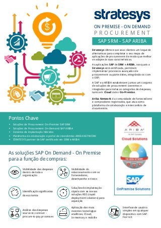 Pontos Chave
 Soluções de Procurement On-Premise SAP SRM
 Soluções de Procurement On-Demand SAP ARIBA
 Cenários de implantação híbridos
 Plataforma de colaboração e portal de intercâmbio ARIBA NETWORK
 STRATESYS partner de SAP certificado em SRM e ARIBA
Stratesys oferece aos seus clientes um leque de
alternativas para completar o seu mapa de
aplicações de procurement de modo que melhor
se adapte às suas características.
As aplicações SAP de SRM e ARIBA, nas quais a
Stratesys está certificada, permitem
implementar processos avançados de
procurement ou parte deles, integrándo-os com
o ERP.
A SAP e a ARIBA estabelecem juntas um conjunto
de soluções de procurement coerentes e
integradas para todas as categorías de despesas,
tanto em Cloud como On-Premise.
Ariba Network é a comunidade de fornecedores
e compradores registrados, que atua como
plataforma de colaboração e intercambio de
documentos.
ON PREMISE - ON DEMAND
SAP SRM - SAP ARIBA
P R O C U R E M E N T
As soluções SAP On Demand - On Premise
para a função de compras:
Visibilidade das despesas
dentro de toda a
organização
Identificação significativa
da economia
Análise das despesas
source-to-contract -
procure-to-pay processes
Visibilidade do
relacionamento com os
fornecedores,
desempenho e riscos
Soluções de implantação
rápida com as nossas
soluções RDS (rapid
deployment solutions) para
aquisição
Aplicação das mais
recentes tecnologias
analíticas, Cloud,
In-memory e mobille
Interface de usuário
simples em qualquer
dispositivo com SAP
Fiori UX
 