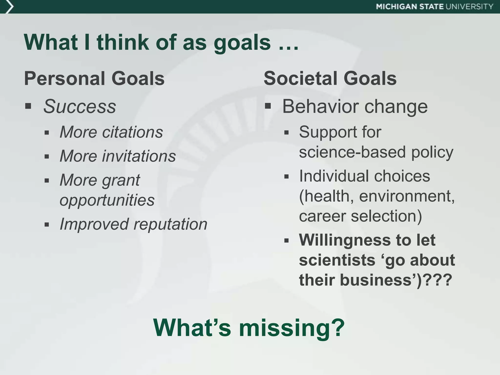What I think of as goals …
Personal Goals
 Success
 More citations
 More invitations
 More grant
opportunities
 Improved reputation
Societal Goals
 Behavior change
 Support for
science-based policy
 Individual choices
(health, environment,
career selection)
 Willingness to let
scientists ‘go about
their business’)???
What’s missing?
 