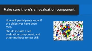 Make sure there’s an evaluation component
How will participants know if
the objectives have been
met?
Should include a self
evaluation component, and
other methods to test skill.
 