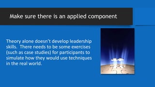 Make sure there is an applied component
Theory alone doesn’t develop leadership
skills. There needs to be some exercises
(such as case studies) for participants to
simulate how they would use techniques
in the real world.
 