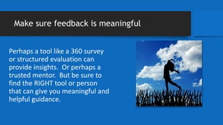 Make sure feedback is meaningful
Perhaps a tool like a 360 survey
or structured evaluation can
provide insights. Or perhaps a
trusted mentor. But be sure to
find the RIGHT tool or person
that can give you meaningful and
helpful guidance.
 