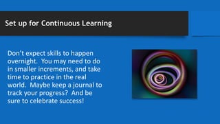 Set up for Continuous Learning
Don’t expect skills to happen
overnight. You may need to do
in smaller increments, and take
time to practice in the real
world. Maybe keep a journal to
track your progress? And be
sure to celebrate success!
 