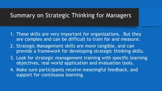 Summary on Strategic Thinking for Managers
1. These skills are very important for organizations. But they
are complex and can be difficult to train for and measure.
2. Strategic Management skills are more tangible, and can
provide a framework for developing strategic thinking skills.
3. Look for strategic management training with specific learning
objectives, real world application and evaluation tools.
4. Make sure participants receive meaningful feedback, and
support for continuous learning.
 
