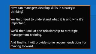 How can managers develop skills in strategic
thinking?
We first need to understand what it is and why it’s
important.
We’ll then look at the relationship to strategic
management training.
And finally, I will provide some recommendations for
moving forward.
 