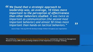 “
”
We found that a strategic approach to
leadership was, on average, 10 times more
important to the perception of effectiveness
than other behaviors studied. It was twice as
important as communication (the second most
important behavior) and almost 50 times more
important than hands-on tactical behaviors.”
This article by Robert Kabacoff in the Harvard Business Review summarizes research by Management
Research Group (MRG 2013) providing evidence of the importance of strategic thinking.
(source https://hbr.org/2014/02/develop-strategic-thinkers-throughout-your-organization)
 