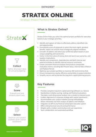 Collect
Gather all project ideas
for annual budgeting.
Score
Evaluate and rank
projects objectively.
Select
Optimize your project
portfolio given capital
constraints.
DATASHEET
STRATEX ONLINE
Strategic Project Portfolio Planning and Execution
What is Stratex Online?
Stratex Online helps you select the optimal project portfolio for execution
based on your strategic priorities.
• Identify and capture all ideas to effectively address identified risks
and opportunities.
• Consistently score all proposals to select the most urgent, greatest
benefit, lowest risk and the most strategically aligned initiatives.
• Consider all options and select your preferred option based on your
unique weighting and constraints.
• Factor in the time value of money, best and worst-case scenarios, and
taxation implications.
• Identify cost components, dependencies and both internal and
external activities to identify internal resource constraints.
• Create consistent financial analyses that produce comparable
evaluation metrics including Net Present Value, Internal Rate of Return
and Payback Period.
• Optimise your project portfolio to maximise ROI and minimise Risk.
• Ensure transparency, equity, efficiency and probity in project selection.
• Simplify, secure and accelerate the long-term capital planning process.
Stratex Online is powered by
IQX Business Solutions
Key Features
• Provides complete long-term capital planning Software as a Service
• Standardises initiative scoring, ranking and financial evaluations
• Translates multi-dimensional analysis into a simple to interpret score
• Enables alignment of corporate strategy with capital investments
• Accommodates your unique initiative scoring methodology
• Allows interactive real time analysis of options and initiatives
• Integrates via API to any financial and project execution system
• Offers enterprise level security and performance
• Delights with a modern and intuitive end-user experience
• Team collaboration and automated workflow
www.stratexonline.com
 