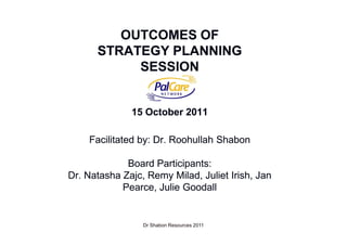 OUTCOMES OF
      STRATEGY PLANNING
           SESSION


              15 October 2011

    Facilitated by: Dr. Roohullah Shabon

             Board Participants:
Dr. Natasha Zajc, Remy Milad, Juliet Irish, Jan
            Pearce, Julie Goodall


                 Dr Shabon Resources 2011         1
 
