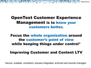OpenText Customer Experience
        Management is to know your
                       customers better.

     Focus the whole organization around
         the customer’s point of view
      while keeping things under control*

     Improving Customer and Content LTV

*secure, scalable, consistent, process integrated, archived and records managed
 