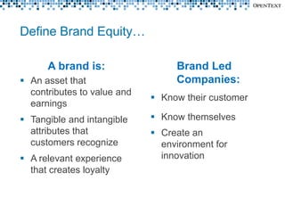 Define Brand Equity…

      A brand is:                 Brand Led
 An asset that                   Companies:
  contributes to value and
                              Know their customer
  earnings
 Tangible and intangible     Know themselves
  attributes that             Create an
  customers recognize          environment for
 A relevant experience        innovation
  that creates loyalty
 