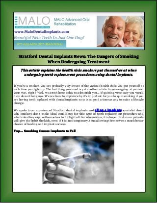 Stratford Dental Implants News: The Dangers of Smoking
When Undergoing Treatment
This article explains the health risks smokers put themselves at when
undergoing teeth replacement procedures using dental implants.
If you’re a smoker, you are probably very aware of the various health risks you put yourself at
each time you light up. The last thing you need is yet another article finger-wagging at you and
your vice, right? Well, we aren’t here today to admonish you… if quitting were easy you would
have done it long ago. We are here to explain why it’s important for you to quit smoking if you
are having teeth replaced with dental implants: now is as good a time as any to make a lifestyle
change.
We spoke to an experienced Stratford dental implants and all on 4 implants specialist about
why smokers don’t make ideal candidates for this type of teeth replacement procedure and
what risks they expose themselves to. In light of this information, it is hoped that more patients
will give the habit the kick, even if it is just temporary, thus allowing themselves a much better
chance of healing and implant success.
Yup... Smoking Causes Implants to Fail

 