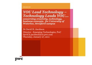 www.pwc.com



YOU Lead Technology –
Technology Leads YOU...
concerning creativity, technology,
business concepts, for University of
Waterloo, Stratford campus

Dr David H. Jacobson
Director - Emerging Technologies, PwC
david.h.jacobson@ca.pwc.com
Thursday, January 27, 2011
 