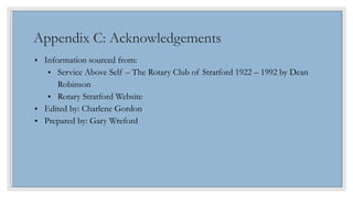 Appendix C: Acknowledgements
• Information sourced from:
• Service Above Self – The Rotary Club of Stratford 1922 – 1992 b...