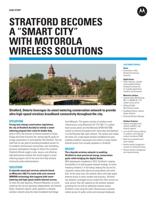 CASE STUDY

STRATFORD BECOMES
A “SMART CITY”
WITH MOTOROLA
WIRELESS SOLUTIONS
	 CUSTOMER PROFILE
	 Users 	
•	 Government, Utility,
Residential, Business, 	
Education
	 Applications
•	 Smart metering, citywide
mesh-enabled wireless 	
broadband connectivity 	
for multiple departments, 	
residents and businesses

Stratford, Ontario leverages its smart metering conservation network to provide
ultra high-speed wireless broadband connectivity throughout the city.
SITUATION
Facing new energy conservation regulations,
the city of Stratford decided to initiate a smart
metering program that could do double duty.
Early in 2010, the Province of Ontario enacted its Green
Energy and Green Economy Act, setting specific goals for
energy conservation in municipalities like Stratford. The city
itself had its own goal of providing broadband access for 	
its residents and business communities, and stimulating 	
economic development through its Smart City initiative.
Stratford officials sought a safe, secure, cost-effective, 	
high-performance network that would support a smart 	
metering program and at the same time help enhance
community-wide communications.

SOLUTION
A citywide municipal services network based
on Motorola’s 802.11n mesh wide area network
(MWAN) technology that supports both smart
metering and high-speed mobile Internet access.
To meet this dual objective, Rhyzome Networks, an entity
owned by the city but operating independently, and Festival
Hydro, Stratford’s electric utility, opted for a citywide 	
wireless network using the latest broadband technology 	

from Motorola. The system consists of wireless mesh 	
infrastructure using Motorola’s AP 7181 802.11n outdoor
mesh access points and the Motorola GPON AXS1800
system to transmit encrypted smart meter data and backhaul
it to the Rhyzome fiber optic network. The system also makes
the entire city a high-speed wireless broadband hot spot,
enabling residents, businesses and visitors to enjoy instant
Internet access from virtually anywhere in Stratford.

RESULT
The citywide wireless network is enabling
Stratford to meet provincial energy conservation
goals while bridging the digital divide.
With deployment completed in 2010, Stratford is reaping
the benefits of its dual-purpose network strategy. Its smart
metering initiative is in full swing, helping the city and its
customers reduce both electricity consumption and utility
bills. At the same time, the network offers ultra high-speed
Internet access to every resident and business. Stratford
has adopted a managed service model that offers access via
local carriers that rent capacity on the wireless network, 	
providing the city with an additional revenue stream. 	
Stratford is also using the mesh infrastructure to provide 	
mobile access for public works and municipal employees.

	 Motorola solution
•	 Approximately 400 Motorola
802.11n MWAN AP 7181 	
outdoor access points
•	 GPON AXS1800
fiber-Ethernet system
•	 Broadband-Planner network
design software
•	 Motorola Wireless Manager
	 Solution Features	
•	 Superior throughput and
network reliability, high 	
network capacity
•	 Last mile ISP services offering
to residents, and small and      
medium businesses (SMB)
•	 Real-time automated smart
meter reading
•	 Remote energy management
services for residential homes
•	 Remote network management
and trouble-shooting

 