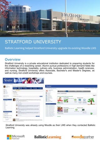 Key Challenges
STRATFORD UNIVERSITY
Ballistic Learning helped Stratford University upgrade its existing Moodle LMS
Overview
Stratford University is a private educational institution dedicated to preparing students for
the challenges of a rewarding career. Alumni pursue professions in high-demand fields like
information technology, hospitality, culinary arts, business administration, health sciences,
and nursing. Stratford University offers Associate, Bachelor's and Master's Degrees, as
well as many non-credit workshops and courses.
Stratford University was already using Moodle as their LMS when they contacted Ballistic
Learning.
 