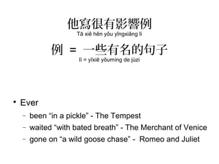 他寫很有影響例
Tā xiě hěn yǒu yǐngxiǎng lì
例 = 一些有名的句子
lì = yīxiē yǒumíng de jùzi

Ever
− been “in a pickle” - The Tempest
− waited “with bated breath” - The Merchant of Venice
− gone on “a wild goose chase” - Romeo and Juliet
 