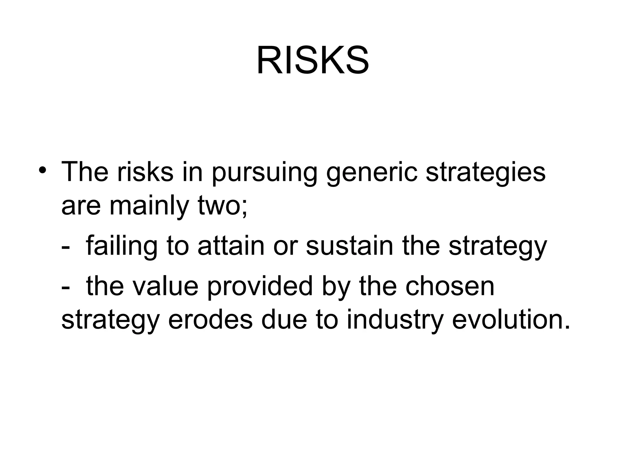 RISKS The risks in pursuing generic strategies are mainly two; -  failing to attain or sustain the strategy  -  the value provided by the chosen strategy erodes due to industry evolution. 
