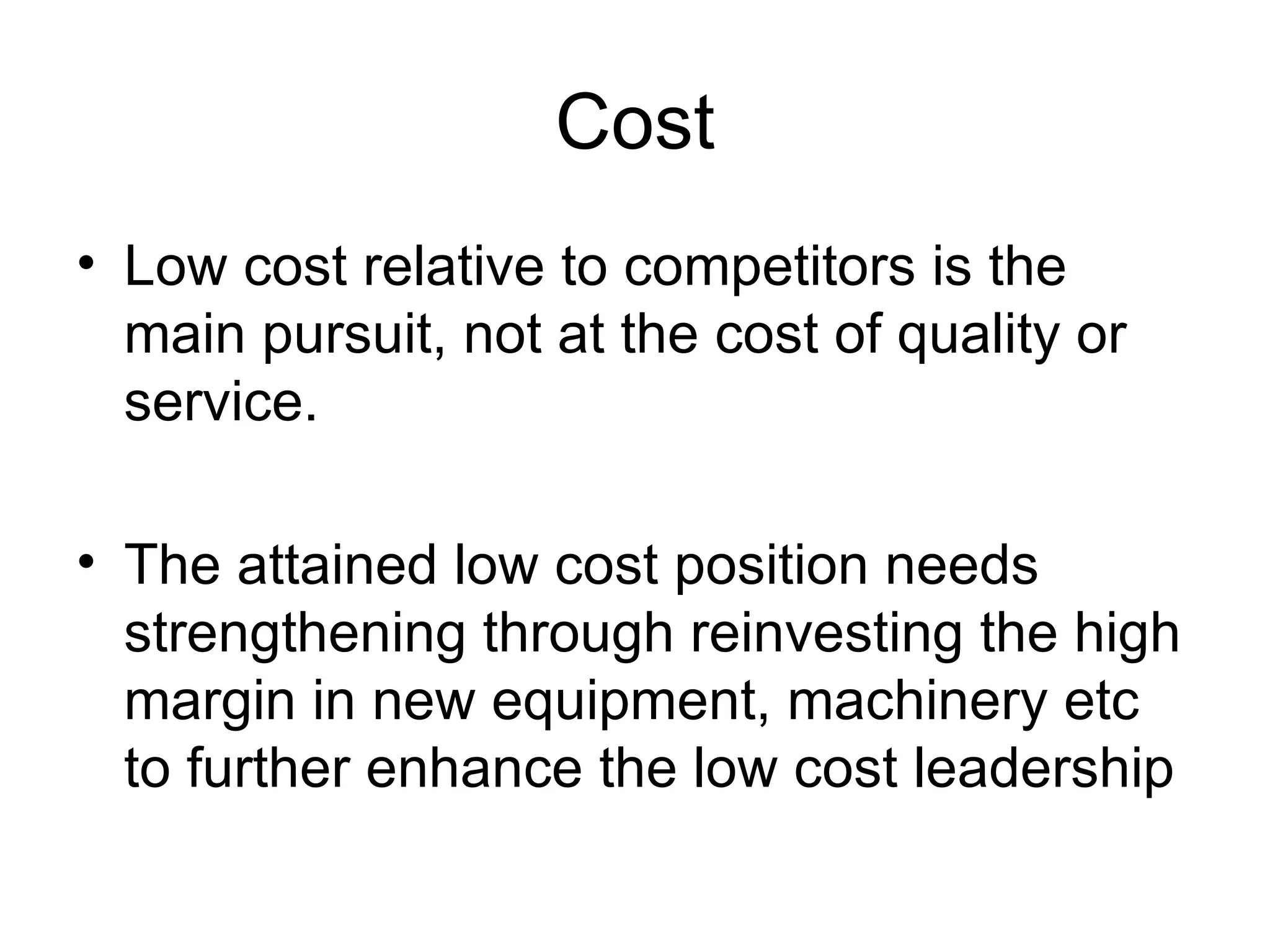 Cost Low cost relative to competitors is the main pursuit, not at the cost of quality or service.  The attained low cost position needs strengthening through reinvesting the high margin in new equipment, machinery etc to further enhance the low cost leadership  