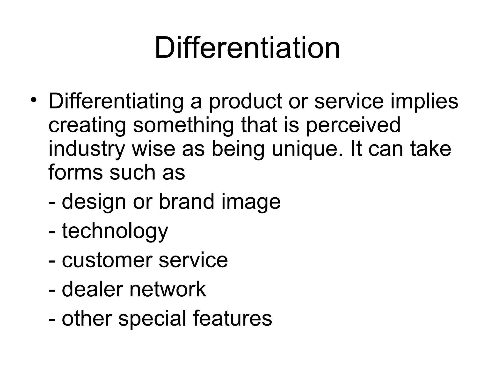 Differentiation Differentiating a product or service implies creating something that is perceived industry wise as being unique. It can take forms such as  - design or brand image - technology - customer service - dealer network - other special features  